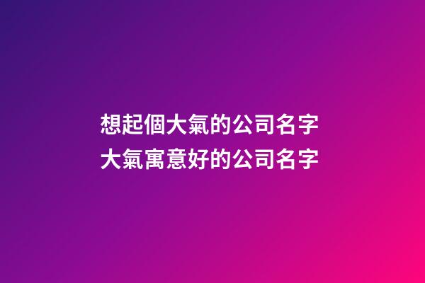 想起個大氣的公司名字 大氣寓意好的公司名字-第1張-公司起名-玄機派